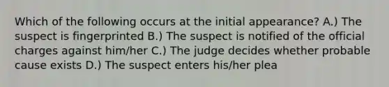 Which of the following occurs at the initial appearance? A.) The suspect is fingerprinted B.) The suspect is notified of the official charges against him/her C.) The judge decides whether probable cause exists D.) The suspect enters his/her plea