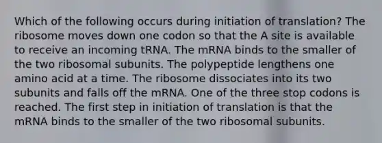 Which of the following occurs during initiation of translation? The ribosome moves down one codon so that the A site is available to receive an incoming tRNA. The mRNA binds to the smaller of the two ribosomal subunits. The polypeptide lengthens one amino acid at a time. The ribosome dissociates into its two subunits and falls off the mRNA. One of the three stop codons is reached. The first step in initiation of translation is that the mRNA binds to the smaller of the two ribosomal subunits.