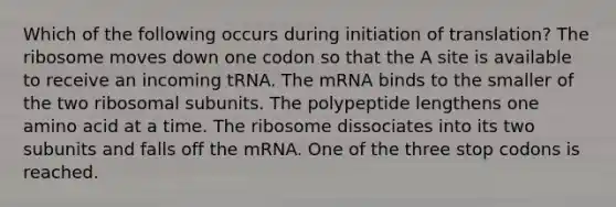 Which of the following occurs during initiation of translation? The ribosome moves down one codon so that the A site is available to receive an incoming tRNA. The mRNA binds to the smaller of the two ribosomal subunits. The polypeptide lengthens one amino acid at a time. The ribosome dissociates into its two subunits and falls off the mRNA. One of the three stop codons is reached.