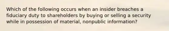 Which of the following occurs when an insider breaches a fiduciary duty to shareholders by buying or selling a security while in possession of material, nonpublic information?