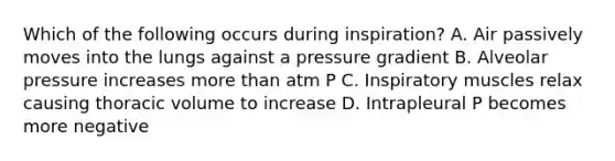 Which of the following occurs during inspiration? A. Air passively moves into the lungs against a pressure gradient B. Alveolar pressure increases more than atm P C. Inspiratory muscles relax causing thoracic volume to increase D. Intrapleural P becomes more negative