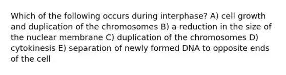 Which of the following occurs during interphase? A) cell growth and duplication of the chromosomes B) a reduction in the size of the nuclear membrane C) duplication of the chromosomes D) cytokinesis E) separation of newly formed DNA to opposite ends of the cell