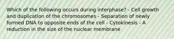 Which of the following occurs during interphase? - Cell growth and duplication of the chromosomes - Separation of newly formed DNA to opposite ends of the cell - Cytokinesis - A reduction in the size of the nuclear membrane