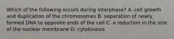 Which of the following occurs during interphase? A. cell growth and duplication of the chromosomes B. separation of newly formed DNA to opposite ends of the cell C. a reduction in the size of the nuclear membrane D. cytokinesis