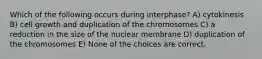 Which of the following occurs during interphase? A) cytokinesis B) cell growth and duplication of the chromosomes C) a reduction in the size of the nuclear membrane D) duplication of the chromosomes E) None of the choices are correct.