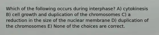 Which of the following occurs during interphase? A) cytokinesis B) cell growth and duplication of the chromosomes C) a reduction in the size of the nuclear membrane D) duplication of the chromosomes E) None of the choices are correct.