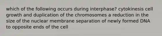 which of the following occurs during interphase? cytokinesis cell growth and duplication of the chromosomes a reduction in the size of the nuclear membrane separation of newly formed DNA to opposite ends of the cell