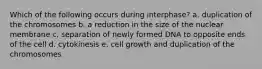 Which of the following occurs during interphase? a. duplication of the chromosomes b. a reduction in the size of the nuclear membrane c. separation of newly formed DNA to opposite ends of the cell d. cytokinesis e. cell growth and duplication of the chromosomes