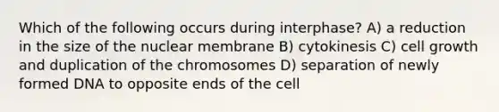 Which of the following occurs during interphase? A) a reduction in the size of the nuclear membrane B) cytokinesis C) cell growth and duplication of the chromosomes D) separation of newly formed DNA to opposite ends of the cell