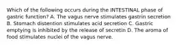 Which of the following occurs during the INTESTINAL phase of gastric function? A. The vagus nerve stimulates gastrin secretion B. Stomach distention stimulates acid secretion C. Gastric emptying is inhibited by the release of secretin D. The aroma of food stimulates nuclei of the vagus nerve.