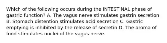 Which of the following occurs during the INTESTINAL phase of gastric function? A. The vagus nerve stimulates gastrin secretion B. Stomach distention stimulates acid secretion C. Gastric emptying is inhibited by the release of secretin D. The aroma of food stimulates nuclei of the vagus nerve.