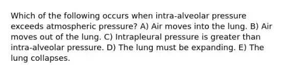 Which of the following occurs when intra-alveolar pressure exceeds atmospheric pressure? A) Air moves into the lung. B) Air moves out of the lung. C) Intrapleural pressure is greater than intra-alveolar pressure. D) The lung must be expanding. E) The lung collapses.