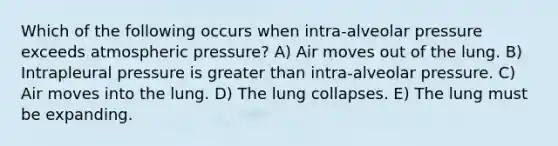 Which of the following occurs when intra-alveolar pressure exceeds atmospheric pressure? A) Air moves out of the lung. B) Intrapleural pressure is greater than intra-alveolar pressure. C) Air moves into the lung. D) The lung collapses. E) The lung must be expanding.