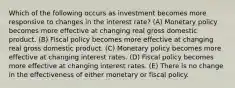 Which of the following occurs as investment becomes more responsive to changes in the interest rate? (A) Monetary policy becomes more effective at changing real gross domestic product. (B) Fiscal policy becomes more effective at changing real gross domestic product. (C) Monetary policy becomes more effective at changing interest rates. (D) Fiscal policy becomes more effective at changing interest rates. (E) There is no change in the effectiveness of either monetary or fiscal policy.