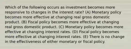 Which of the following occurs as investment becomes more responsive to changes in the interest rate? (A) Monetary policy becomes more effective at changing real gross domestic product. (B) Fiscal policy becomes more effective at changing real gross domestic product. (C) Monetary policy becomes more effective at changing interest rates. (D) Fiscal policy becomes more effective at changing interest rates. (E) There is no change in the effectiveness of either monetary or fiscal policy.