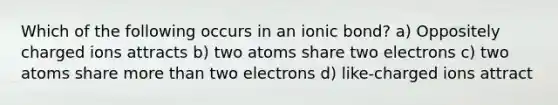 Which of the following occurs in an ionic bond? a) Oppositely charged ions attracts b) two atoms share two electrons c) two atoms share more than two electrons d) like-charged ions attract