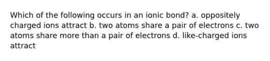 Which of the following occurs in an ionic bond? a. oppositely charged ions attract b. two atoms share a pair of electrons c. two atoms share <a href='https://www.questionai.com/knowledge/keWHlEPx42-more-than' class='anchor-knowledge'>more than</a> a pair of electrons d. like-charged ions attract