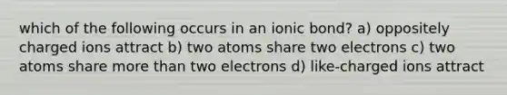 which of the following occurs in an ionic bond? a) oppositely charged ions attract b) two atoms share two electrons c) two atoms share more than two electrons d) like-charged ions attract