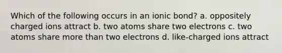 Which of the following occurs in an ionic bond? a. oppositely charged ions attract b. two atoms share two electrons c. two atoms share more than two electrons d. like-charged ions attract