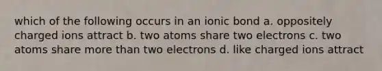 which of the following occurs in an ionic bond a. oppositely charged ions attract b. two atoms share two electrons c. two atoms share <a href='https://www.questionai.com/knowledge/keWHlEPx42-more-than' class='anchor-knowledge'>more than</a> two electrons d. like charged ions attract