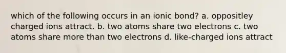 which of the following occurs in an ionic bond? a. oppositley charged ions attract. b. two atoms share two electrons c. two atoms share more than two electrons d. like-charged ions attract