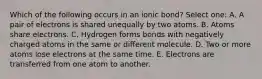 Which of the following occurs in an ionic bond? Select one: A. A pair of electrons is shared unequally by two atoms. B. Atoms share electrons. C. Hydrogen forms bonds with negatively charged atoms in the same or different molecule. D. Two or more atoms lose electrons at the same time. E. Electrons are transferred from one atom to another.