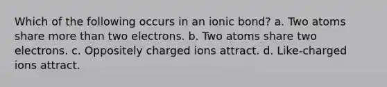 Which of the following occurs in an ionic bond? a. Two atoms share more than two electrons. b. Two atoms share two electrons. c. Oppositely charged ions attract. d. Like-charged ions attract.