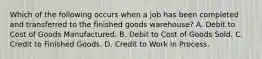 Which of the following occurs when a job has been completed and transferred to the finished goods warehouse? A. Debit to Cost of Goods Manufactured. B. Debit to Cost of Goods Sold. C. Credit to Finished Goods. D. Credit to Work in Process.