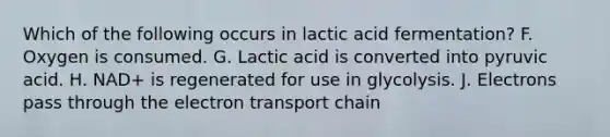 Which of the following occurs in lactic acid fermentation? F. Oxygen is consumed. G. Lactic acid is converted into pyruvic acid. H. NAD+ is regenerated for use in glycolysis. J. Electrons pass through the electron transport chain