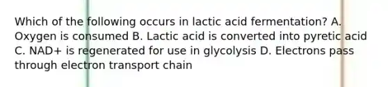 Which of the following occurs in lactic acid fermentation? A. Oxygen is consumed B. Lactic acid is converted into pyretic acid C. NAD+ is regenerated for use in glycolysis D. Electrons pass through electron transport chain