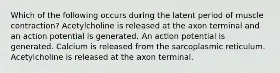 Which of the following occurs during the latent period of muscle contraction? Acetylcholine is released at the axon terminal and an action potential is generated. An action potential is generated. Calcium is released from the sarcoplasmic reticulum. Acetylcholine is released at the axon terminal.