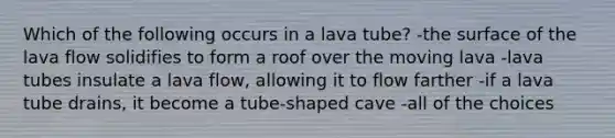 Which of the following occurs in a lava tube? -the surface of the lava flow solidifies to form a roof over the moving lava -lava tubes insulate a lava flow, allowing it to flow farther -if a lava tube drains, it become a tube-shaped cave -all of the choices