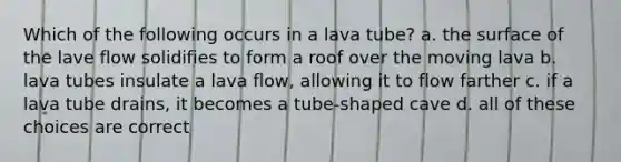 Which of the following occurs in a lava tube? a. the surface of the lave flow solidifies to form a roof over the moving lava b. lava tubes insulate a lava flow, allowing it to flow farther c. if a lava tube drains, it becomes a tube-shaped cave d. all of these choices are correct