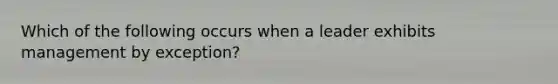 Which of the following occurs when a leader exhibits management by exception?