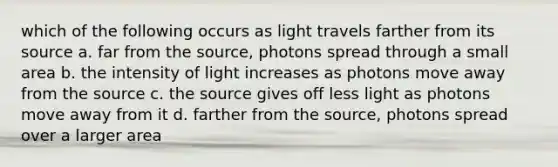 which of the following occurs as light travels farther from its source a. far from the source, photons spread through a small area b. the intensity of light increases as photons move away from the source c. the source gives off less light as photons move away from it d. farther from the source, photons spread over a larger area