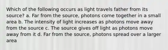 Which of the following occurs as light travels father from its source? a. Far from the source, photons come together in a small area b. The intensity of light increases as photons move away from the source c. The source gives off light as photons move away from it d. Far from the source, photons spread over a larger area