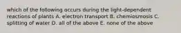 which of the following occurs during the light-dependent reactions of plants A. electron transport B. chemiosmosis C. splitting of water D. all of the above E. none of the above