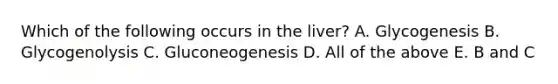 Which of the following occurs in the liver? A. Glycogenesis B. Glycogenolysis C. Gluconeogenesis D. All of the above E. B and C