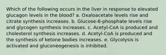 Which of the following occurs in the liver in response to elevated glucagon levels in the blood? a. Oxaloacetate levels rise and citrate synthesis increases. b. Glucose-6-phosphate levels rise and glycogen synthesis increases. c. Acetyl-CoA is produced and cholesterol synthesis increases. d. Acetyl-CoA is produced and the synthesis of ketone bodies increases. e. Glycolysis is activated and gluconeogenesis is inhibited.