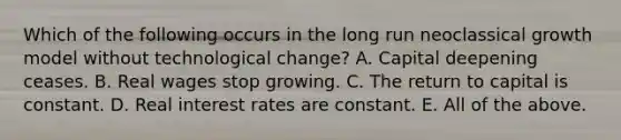 Which of the following occurs in the long run neoclassical growth model without technological change? A. Capital deepening ceases. B. Real wages stop growing. C. The return to capital is constant. D. Real interest rates are constant. E. All of the above.