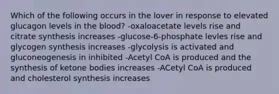 Which of the following occurs in the lover in response to elevated glucagon levels in the blood? -oxaloacetate levels rise and citrate synthesis increases -glucose-6-phosphate levles rise and glycogen synthesis increases -glycolysis is activated and gluconeogenesis in inhibited -Acetyl CoA is produced and the synthesis of ketone bodies increases -ACetyl CoA is produced and cholesterol synthesis increases