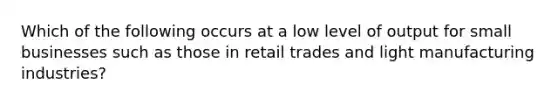 Which of the following occurs at a low level of output for small businesses such as those in retail trades and light manufacturing industries?