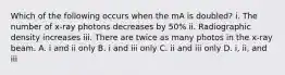 Which of the following occurs when the mA is doubled? i. The number of x-ray photons decreases by 50% ii. Radiographic density increases iii. There are twice as many photos in the x-ray beam. A. i and ii only B. i and iii only C. ii and iii only D. i, ii, and iii