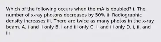 Which of the following occurs when the mA is doubled? i. The number of x-ray photons decreases by 50% ii. Radiographic density increases iii. There are twice as many photos in the x-ray beam. A. i and ii only B. i and iii only C. ii and iii only D. i, ii, and iii