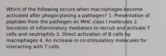 Which of the following occurs when macrophages become activated after phagocytosing a pathogen? 1. Presentation of peptides from the pathogen on MHC class I molecules 2. Secretion of inflammatory mediators to recruit and activate T cells and neutrophils 3. Direct activation of B cells by macrophages 4. An increase in co-stimulatory molecules for interacting with T cells