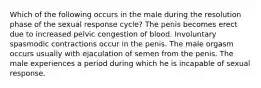 Which of the following occurs in the male during the resolution phase of the sexual response cycle? The penis becomes erect due to increased pelvic congestion of blood. Involuntary spasmodic contractions occur in the penis. The male orgasm occurs usually with ejaculation of semen from the penis. The male experiences a period during which he is incapable of sexual response.