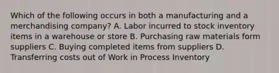 Which of the following occurs in both a manufacturing and a merchandising company? A. Labor incurred to stock inventory items in a warehouse or store B. Purchasing raw materials form suppliers C. Buying completed items from suppliers D. Transferring costs out of Work in Process Inventory