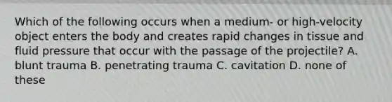 Which of the following occurs when a medium- or high-velocity object enters the body and creates rapid changes in tissue and fluid pressure that occur with the passage of the projectile? A. blunt trauma B. penetrating trauma C. cavitation D. none of these