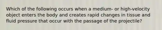 Which of the following occurs when a medium- or high-velocity object enters the body and creates rapid changes in tissue and fluid pressure that occur with the passage of the projectile?