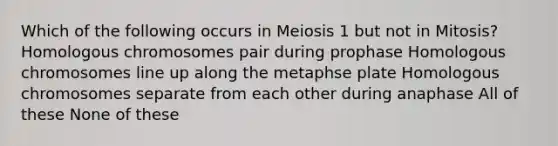 Which of the following occurs in Meiosis 1 but not in Mitosis? Homologous chromosomes pair during prophase Homologous chromosomes line up along the metaphse plate Homologous chromosomes separate from each other during anaphase All of these None of these